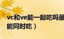 vc和ve能一起吃吗最多每天吃多少（vc和ve能同时吃）