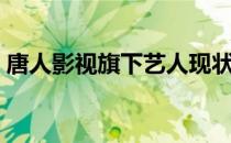 唐人影视旗下艺人现状（唐人影视旗下艺人）