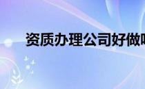 资质办理公司好做吗（资质办理公司）