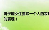 狮子座女生喜欢一个人的表现视频（狮子座女生喜欢一个人的表现）