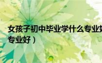 女孩子初中毕业学什么专业好就业（女孩子初中毕业学什么专业好）