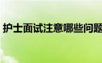 护士面试注意哪些问题（护士面试注意事项）