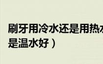 刷牙用冷水还是用热水比较好（刷牙用冷水还是温水好）