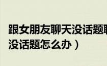 跟女朋友聊天没话题聊怎么办（跟女朋友聊天没话题怎么办）