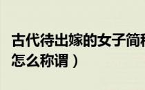 古代待出嫁的女子简称（待嫁的女子在古时候怎么称谓）