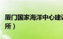厦门国家海洋中心建设进度（厦门国家海洋三所）