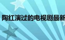 陶红演过的电视剧最新（陶红演过的电视剧）