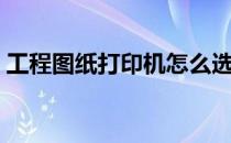 工程图纸打印机怎么选购（工程图纸打印机）