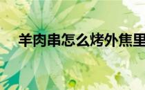 羊肉串怎么烤外焦里嫩（羊肉串怎么烤）