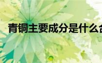 青铜主要成分是什么合金（青铜主要成分）