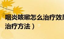 咽炎咳嗽怎么治疗效果最好（咽喉炎咳嗽最佳治疗方法）
