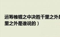 运筹帷幄之中决胜千里之外是谁说的（运筹帷幄之中决胜千里之外是谁说的）