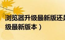 浏览器升级最新版还是显示版本低（浏览器升级最新版本）