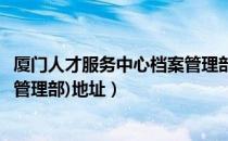 厦门人才服务中心档案管理部电话（厦门人才服务中心(档案管理部)地址）
