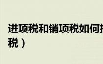 进项税和销项税如何抵消冲账（进项税和销项税）