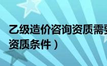 乙级造价咨询资质需要几个人（乙级造价咨询资质条件）