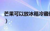 芒果可以放冰箱冷藏保存吗（芒果可以放冰箱）