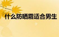 什么防晒霜适合男生（什么防晒霜效果好）