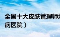 全国十大皮肤管理师培训学校（全国十大皮肤病医院）