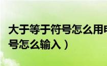 大于等于符号怎么用电脑打出来（大于等于符号怎么输入）