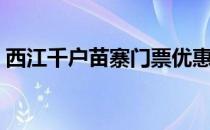 西江千户苗寨门票优惠（西江千户苗寨门票）