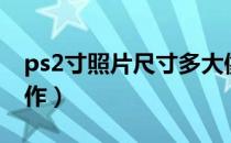 ps2寸照片尺寸多大像素（ps2寸照片尺寸制作）