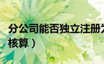分公司能否独立注册为法人（分公司能否独立核算）