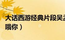 大话西游经典片段吴孟达（大话西游经典片段哦你）