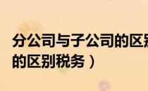 分公司与子公司的区别案例（分公司与子公司的区别税务）