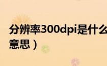 分辨率300dpi是什么（分辨率300dpi是什么意思）