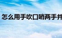 怎么用手吹口哨两手并拢（怎么用手吹口哨）