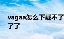 vagaa怎么下载不了 我的vagaa为什么用不了了