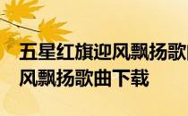 五星红旗迎风飘扬歌曲下载mp3 五星红旗迎风飘扬歌曲下载