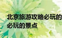 北京旅游攻略必玩的景点推荐 北京旅游攻略必玩的景点