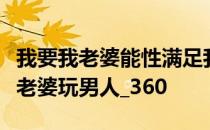 我要我老婆能性满足我很爱我老婆所以我让我老婆玩男人_360