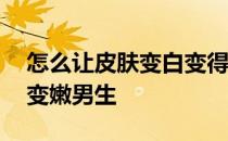 怎么让皮肤变白变得有光泽 怎么让皮肤变白变嫩男生