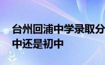 台州回浦中学录取分数线 台州回浦中学是高中还是初中