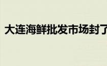 大连海鲜批发市场封了吗 大连海鲜批发市场