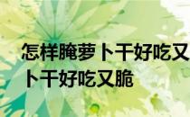 怎样腌萝卜干好吃又脆又放时间长 怎样腌萝卜干好吃又脆