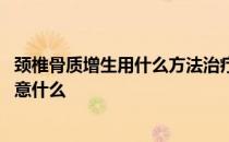 颈椎骨质增生用什么方法治疗 颈椎骨质增生的治疗方法要注意什么