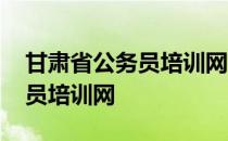 甘肃省公务员培训网络培训登录 甘肃省公务员培训网