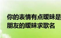 你的表情有点暧昧是什么歌 你的表情大过于朋友的暧昧求歌名