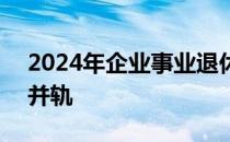 2024年企业事业退休并轨文件 2024年退休并轨