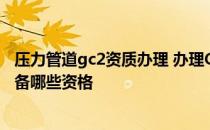 压力管道gc2资质办理 办理GC1级压力管道安装许可资质具备哪些资格