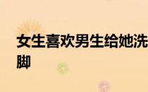 女生喜欢男生给她洗脚吗 男生用嘴给女生洗脚