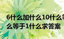 6什么加什么10什么等于1什么 6什么加10什么等于1什么求答案