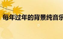 每年过年的背景纯音乐 过年背景音乐纯音乐