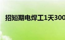 招短期电焊工1天300 电焊工招聘一天300
