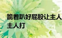 跪着趴好屁股让主人打视频 跪着趴好屁股让主人打