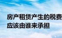 房产租赁产生的税费该由谁承担 房屋租赁税应该由谁来承担